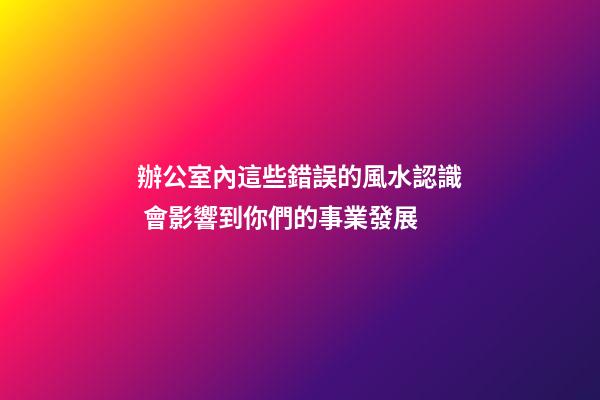 辦公室內這些錯誤的風水認識 會影響到你們的事業發展